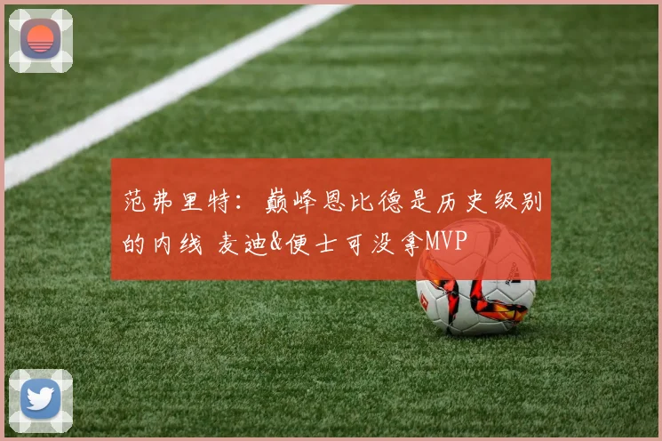 范弗里特：巅峰恩比德是历史级别的内线 麦迪&便士可没拿MVP