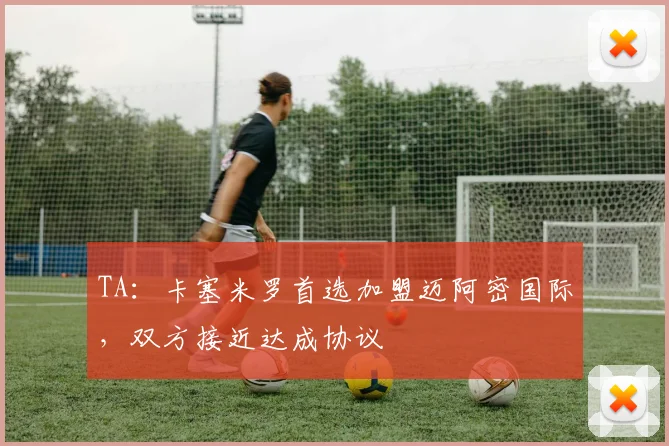TA：卡塞米罗首选加盟迈阿密国际，双方接近达成协议