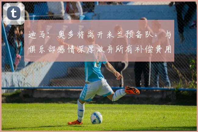 迪马：奥多将离开米兰预备队，与俱乐部感情深厚放弃所有补偿费用