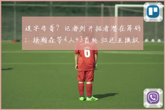 追字母哥？记者列开拓者潜在筹码：杨瀚森等4人+3首轮 归还互换权