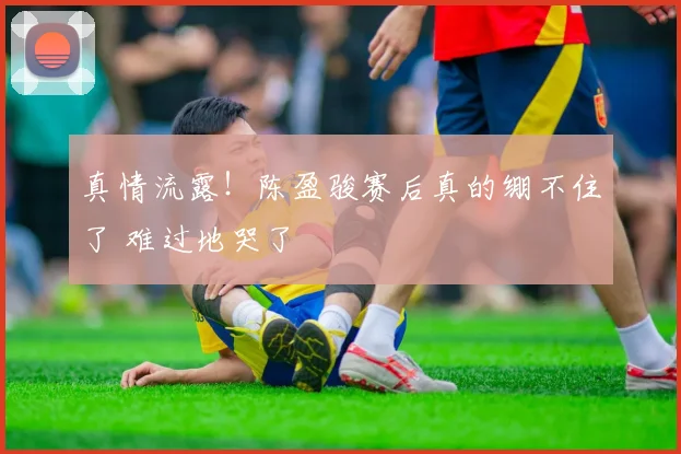 真情流露！陈盈骏赛后真的绷不住了 难过地哭了